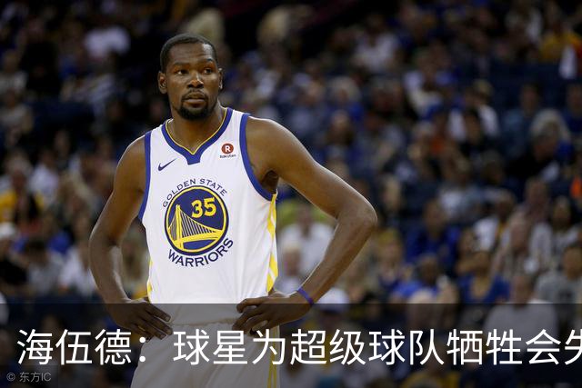 海伍德：球星为超级球队牺牲会失去最佳阵容和全明星 比如乐福